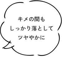 キメの間もしっかり落としてツヤやかに